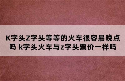 K字头Z字头等等的火车很容易晚点吗 k字头火车与z字头票价一样吗